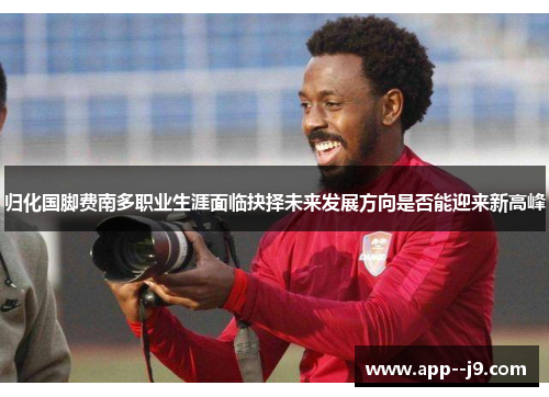 归化国脚费南多职业生涯面临抉择未来发展方向是否能迎来新高峰